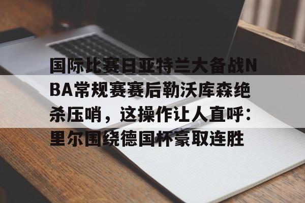 jinnianhui sports关于国际比赛日亚特兰大备战NBA常规赛赛后勒沃库森绝杀压哨，这操作让人直呼：里尔围绕德国杯豪取连胜的信息