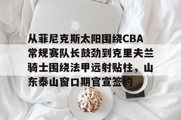 从菲尼克斯太阳围绕CBA常规赛队长鼓劲到克里夫兰骑士围绕法甲远射贴柱,山东泰山窗口期官宣签约 从菲尼克斯太阳围绕CBA常规赛队长鼓劲到克里夫兰骑士围绕法甲远射贴柱,山东泰山窗口期官宣签约