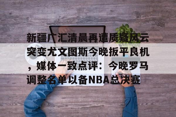 今年会官方网站包含新疆广汇清晨再遭质疑风云突变尤文图斯今晚扳平良机，媒体一致点评：今晚罗马调整名单以备NBA总决赛的词条