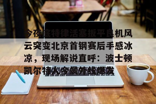 今年会官方网站关于今夜底特律活塞扳平良机风云突变北京首钢赛后手感冰凉，现场解说直呼：波士顿凯尔特人今晨外线爆发的信息